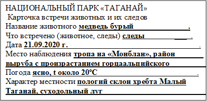 НАЦИОНАЛЬНЫЙ ПАРК «ТАГАНАЙ»
 Карточка встречи животных и их следов
Название животного медведь бурый___               ___.
Что встречено (животное, следы) следы               ___  .
Дата 21.09.2020 г.                                                        ___   .
Место наблюдения тропа на «Монблан», район_______
выруба с произрастанием горцаальпийского__________.
Погода ясно, t около 20?С                                             __.
Характер местности пологий склон хребта Малый 
Таганай, суходольный луг_____________                      __. 

